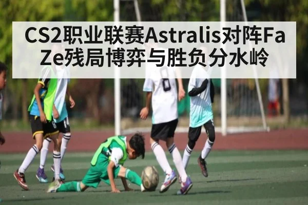 CS2职业联赛Astralis对阵FaZe残局博弈与胜负分水岭 - hth