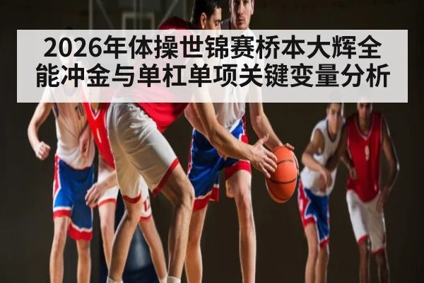 2026年体操世锦赛桥本大辉全能冲金与单杠单项关键变量分析 | hth