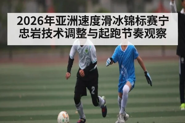 2026年亚洲速度滑冰锦标赛宁忠岩技术调整与起跑节奏观察