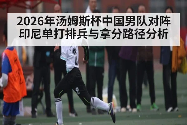 2026年汤姆斯杯中国男队对阵印尼单打排兵与拿分路径分析 - hth