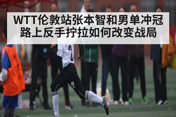 WTT伦敦站张本智和男单冲冠路上反手拧拉如何改变战局 - hth